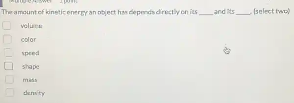 The amount of kinetic energy an object has depends directly on its __ and its __ . (select two)
volume
D color
speed
shape
mass
density