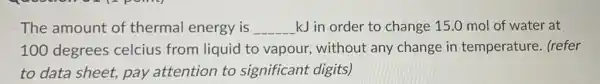 The amount of thermal energy is __ kJ in order to change 15.0 mol of water at
100 degrees celcius from liquid to vapour, without any change in temperature. (refer
to data sheet, pay attention to significant digits)