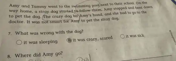 Amy and Tammy went to the swimming pool next to their school On the
way home a stray dog started to follow them.Amy stopped and bent down
to pet the dog.The crazy dog bit Amy's hand,and she had to go to the
doctor.It was not smart for Amy to pet the stray dog.
7. What was wrong with the dog?
it was sick
it was sleeping
it was crazy , scared
8. Where did Amy go?