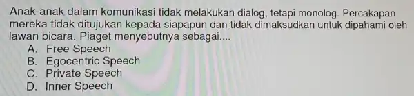 Anak-anak dalam komunikasi tidak melakukar dialog, tetapi monolog . Percakapan
mereka tidak ditujukan kepada siapapun dar tidak dimaksudkar untuk dipahami oleh
lawan bicara . Piaget menyebutnya sebagai __
A. Free Speech
B . Egocentric Speech
C . Private Speech
D. Inner Speech