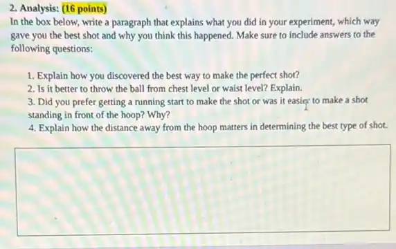 Analysis: (16 points)
In the box below,write a paragraph that explains what you did in your experiment, which way
gave you the best shot and why you think this happened. Make sure to include answers to the
following questions:
1. Explain how you discovered the best way to make the perfect shot?
2. Is it better to throw the ball from chest level or waist level? Explain.
3. Did you prefer getting a running start to make the shot or was it easier to make a shot
standing in front of the hoop? Why?
4. Explain how the distance away from the hoop matters in determining the best type of shot.
square