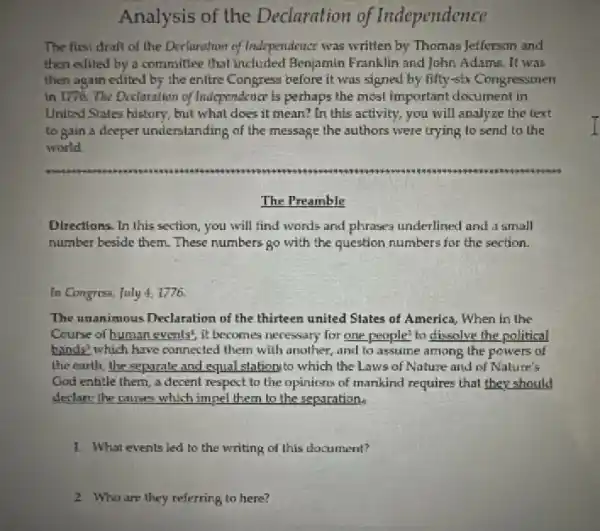 Analysis of the Declaration of Independence
The first draft of the Declaration of Independence was written by Thomas Jefferson and
then edited by a committee that included Benjamin Franklin and John Adama. It was
then again edited by the entire Congress before it was signed by fifty-six Congressmen
in 1776. The Doclaration of Independence is perhaps the most Important document in
United States history, but what does it mean?In this activity, you will analyze the text
to gain a deeper understanding of the message the authors were trying to send to the
world
The Preamble
Directions. In this section you will find words and phrases underlined and a small
number beside them. These numbers go with the question numbers for the section.
In Congress, July 41776
The unanimous Declaration of the thirteen united Slates of America, When in the
Course of human events!it becomes necessary for one people' to dissolve the political
hands? which have connected them with another, and to assume among the powers of
the earth, the separate and equal station to which the Laws of Nature and of Nature's
God entitle them, a decent respect to the opinions of mankind requires that they should
declare the causes which impel them to the separation.
1. What events led to the writing of this document?
2 Who are they referring to here?