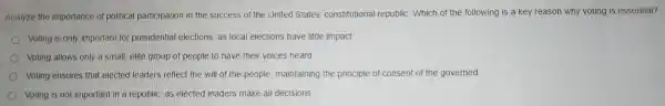 Analyze the im portance of political participation in the succes s of the United Sta es' constitu tional republic c. Which of the following is a key reasor why voti ng is essential?
Voting is only impor tant for pre sidential el ections, as local electio ns have little im pact
Voting al lows on ly a small, elit e group of people to have their voic es heard
Votin g ensures tha t elected lead ers reflect the will of the people maintaining the principle of consent of the go
Voting is no importar t in a republic as elected leaders make all decisions