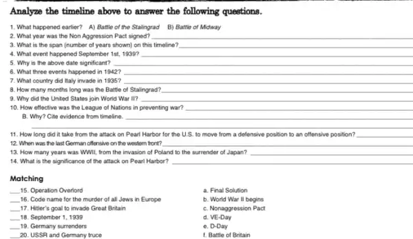 Analyze the timeline above to answer the following questions.
1. What happened earlier?A) Battle of the Stalingrad B) Battle of Midway
2. What year was the Non Aggression Pact signed? __
3. What is the span (number of years shown) on this timeline? __
4. What event happened September 1st, 1939? __
5. Why is the above date significant?	__
6. What three events happened in 1942? __
7. What country did Italy invade in 1935? __
8. How many months long was the Battle of Stalingrad? __
9. Why did the United States join World War II? __
10. How effective was the League of Nations in __
B. Why? Cite evidence from timeline.	__
__
11. How long did it take from the attack on Pearl Harbor for the U.S. to move from a defensive position to an offensive position?
12. When was the last German offensive on the western front? __
13. How many years was WWII, from the invasion of Poland to the surrender of Japan?
14. What is the significance of the attack on Pearl Harbor? __
Matching
__ 15. Operation Overlord
__ 16. Code name for the murder of all Jews in Europe
__ 17. Hitler's goal to invade Great Britain
__ 18. September 1, 1939
__ 19. Germany surrenders
__ 20. USSR and Germany truce
a. Final Solution
b. World War II begins
C. Nonaggression Pact
d. VE-Day
e. D-Day
f. Battle of Britain