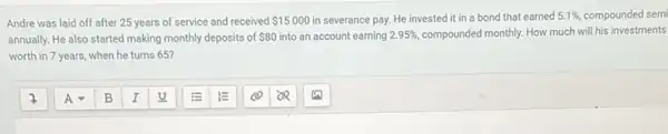 Andre was laid off after 25 years of service and received 15000 in severance pay. He invested it in a bond that earned 5.1% , compounded semi
annually. He also started making monthly deposits of 80 into an account earning 2.95%  compounded monthly. How much will his investments
worth in 7 years when he turns 65?