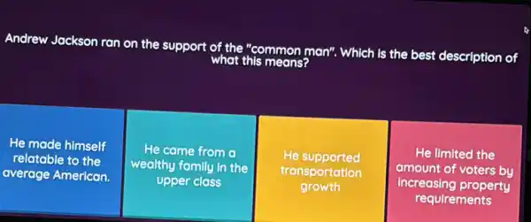 Andrew Jackson ran on the support of the "c
means?
"common man", Which is the best description of
He made himself
relatable to the
average American.
He came from a
wealthy family in the
upper class
He supported
transportation
growth
He limited the
amount of voters by
increasing property
requirements