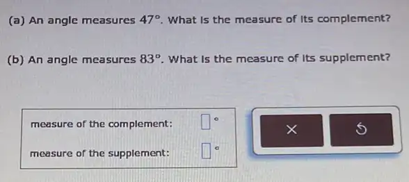 (a) An angle measures 47^circ  What is the measure of Its complement?
(b) An angle measures 83^circ  What is the measure of Its supplement?
measure of the complement:
square ^circ 
measure of the supplement:
square ^circ