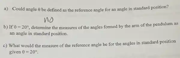 a) Could angle Theta  be defined as the reference angle for an angle in standard position?
b) If Theta =20^circ  ,determine the measures of the angles formed by the arm of the pendulum as
an angle in standard position.
c) What would the measure of the reference angle be for the angles in standard position
given Theta =20^circ