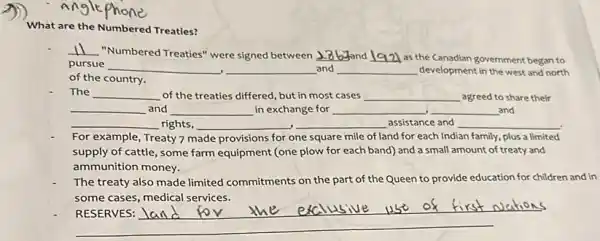 Angle
What are the Numbered Treaties?
__
"Numbered Treaties" were signed between __ __ as the Canadian government began to
pursue __ __ and __ development in the west and north
of the country.
The __ of the treaties differed but in most cases __ agreed to share their
__ and __ in exchange for __ __ and
__ rights, __ __ assistance and __
For example, Treaty?made provisions for one square mile of land for each Indian family, plus a limited
supply of cattle, some farm equipment (one plow for each band) and a small amount of treaty and
ammunition money.
The treaty also made limited commitments on the part of the Queen to provide education for children and in
some cases, medical services.
__
land for the exclusive usi of first wations