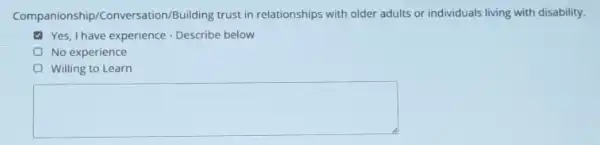 anionship/Conversation/Building trust in relationships with older adults or individuals living with disability.
Yes, Ihave experience - Describe below
No experience
(1) Willing to Learn
square