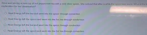 Anna was stirring a nice cup of hot peppermint tea with a cold silver spoon. She noticed that after a while the spoon was warm. What is the b
explanation for her observation?
Heat Energy left the tea and went into the spoon through convection
Heat Energy left the spoon and went into the hot tea through conduction
Heat Energy left the tea and went into the spoon through conduction
Heat Energy left the spoon and went into the hot tea through convection