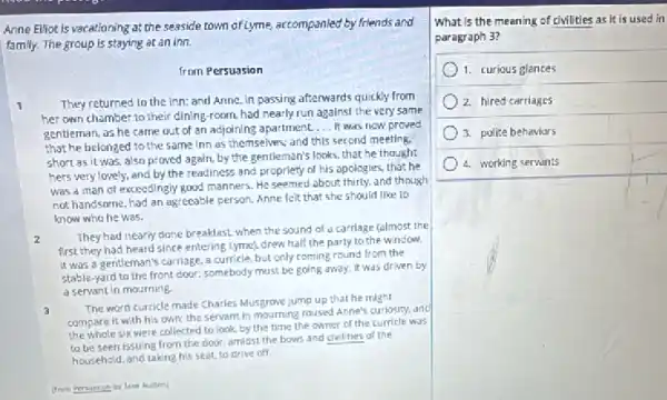 Anne Ellot is vacationing at the seaside town of Lyme, accompanied by friends and
family. The group is staying at an inn.
from Persuasion
1 They returned to the inn: and Anne, in passing afterwards quickly from
her own chamber to their dining-room, had nearly run against the very same
gentleman, as he came out of an adjoining apartment.
__ It was now proved
that he belonged to the same Inn as themselves; and this second meeting.
short as it was, also proved again, by the gentleman's looks, that he thought
hers very lovely, and by the readiness and propriety of his opologies, that he
was a man of exceedingly good manners. He seemed about thirty, and though
not handsome, had an agreeable person. Anne felt that she should like to
know who he was.
2
They had nearly done breakfast. when the sound of a carriage (almost the
first they had heard since entering Lyme), drew half the party to the window.
It was a gentleman's carriage, a curricle, but only coming round from the
stable-yard to the front door; somebody must be going away, it was driven by
a servant in mourning.
3
The word curricle made Charles Musgrove jump up that he might
compare it with his own; the servant in mourning roused Anne's curiosity and
the whole six were collected to look, by the time the owner of the curricle was
to be seen issulng from the door, amidst the bows and civilities of the
household, and taking his seat to drive off.
(from Persuasion by Jane Auten]
What is the meaning of civilities as it is used in
paragraph 3?
1. curious glances
2. hired carriages
3. police behaviors
4. working servints