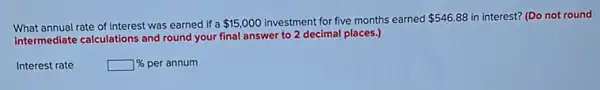 What annual rate of interest was earned if a
 15,000 investment for five months earned 546.88 in interest? (Do not round
intermediate calculations and round your final answer to 2 decimal places.)
Interest rate	% per annum