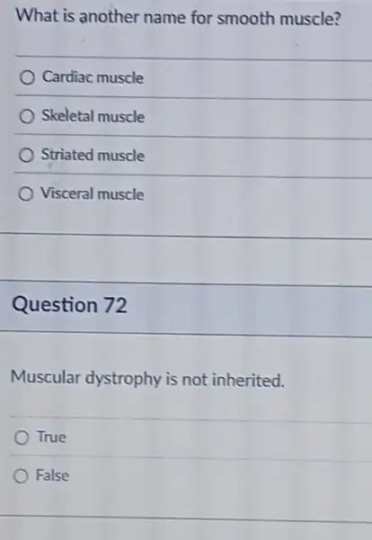 What is another name for smooth muscle?
Cardiac muscle
Skeletal muscle
Striated muscle
Visceral muscle
Question 72
Muscular dystrophy is not inherited.
True
False