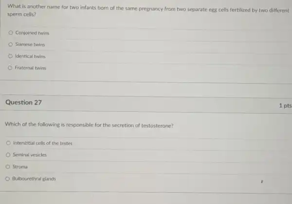 What is another name for two infants born of the same pregnancy from two separate egg cells fertilized by two different
sperm cells?
Conjoined twins
Siamese twins
Identical twins
Fraternal twins
Question 27
Which of the following is responsible for the secretion of testosterone?
Interstitial cells of the testes
Seminal vesicles
Stroma
Bulbourethral glands
1 pts