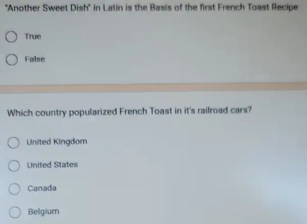 "Another Sweet Dish" in Latin is the Basis of the first French Toast Recipe
True
False
Which country popularized French Toast in it's railroad cars?
United Kingdom
United States
Canada
Belgium