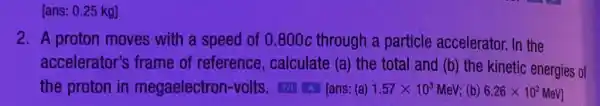 [ans: 0.25 kg]
2. A proton moves with a speed of 0 .800c through a particle accelerator In the
accelerator's frame of reference,calculate (a) the total and (b) the kinetic energies of
the proton in megaelectron-volts TA A [ans: (a) 1.57times 10^3 MeV; (b) 6.26times 10^2MeV]