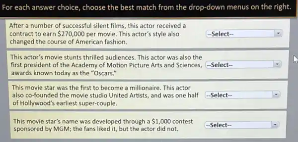 For each answer choice , choose the best match from the drop-down menus on the right.
square  .
square 
square  .
After a number of successful silent films, this actor received a
contract to earn 270,000 per movie. This actor's style also
changed the course of American fashion.
This actor's movie stunts thrilled audiences. This actor was also the
first president of the Academy of Motion Picture Arts and Sciences, -Select-
awards known today as the "Oscars."
This movie star was the first to become a millionaire. This actor
also co-founded the movie studio United Artists, and was one half
of Hollywood's earliest super-couple.
This movie star's name was developed through a 1,000 contest
sponsored by MGM; the fans liked it, but the actor did not.
square