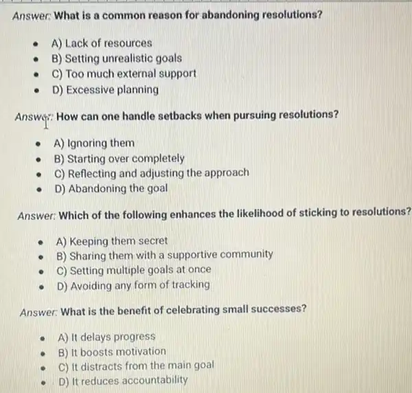 Answer: What is a common reason for abandoning resolutions?
A) Lack of resources
B) Setting unrealistic goals
C) Too much external support
D) Excessive planning
Answif: How can one handle setbacks when pursuing resolutions?
A) Ignoring them
B) Starting over completely
C) Reflecting and adjusting the approach
D) Abandoning the goal
Answer: Which of the following enhances the likelihood of sticking to resolutions?
A) Keeping them secret
B) Sharing them with a supportive community
C) Setting multiple goals at once
D) Avoiding any form of tracking
Answer: What is the benefit of celebrating small successes?
A) It delays progress
B) It boosts motivation
C) It distracts from the main goal
D) It reduces accountability