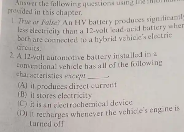 Answer the following questions using the infol mach
provided in this chapter.
1. True or False?An HV battery produces significantl
less electricity than a 12-volt lead-acid battery wher
both are connected to a hybrid vehicle's ; electric
circuits.
2. A 12-volt automotive battery installed in a
conventional vehicle has all of the following
characteristics except __
(A) it produces direct current
(B) it stores electricity
(C) it is an electrochemical device
(D) it recharges whenever the vehicle's engine is
turned off