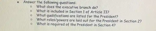 Answer the following questions:
What does the executive branch do?
What is included in Section 1 of Article II?
What qualifications are listed for the President?
What roles/powers are laid out for the President in Section 2?
What is required of the President in Section 4?