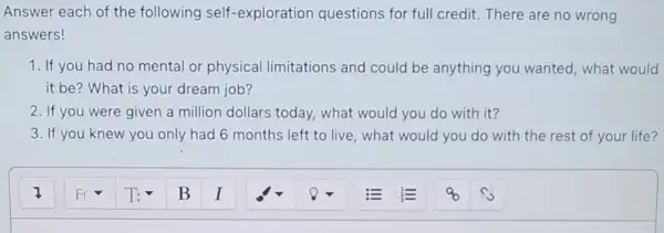 Answer each of the following self -exploration questions for full credit. There are no wrong
answers!
1. If you had no mental or physical limitations and could be anything you wanted, what would
it be? What is your dream job?
2. If you were given a million dollars today.what would you do with it?
3. If you knew you only had 6 months left to live, what would you do with the rest of your life?