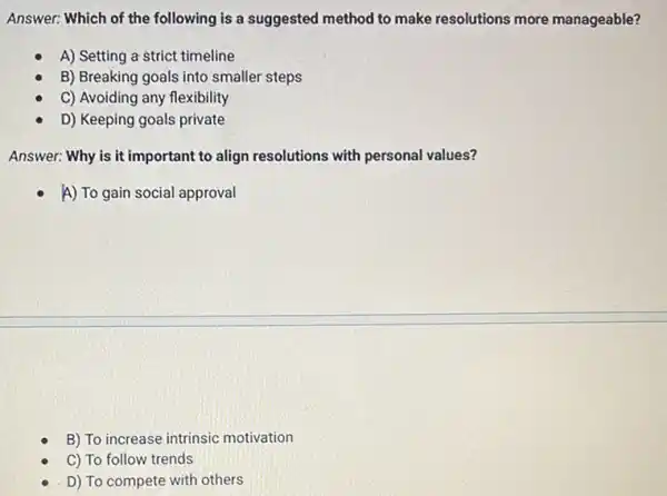 Answer: Which of the following is a suggested method to make resolutions more manageable?
A) Setting a strict timeline
B) Breaking goals into smaller steps
C) Avoiding any flexibility
D) Keeping goals private
Answer: Why is it important to align resolutions with personal values?
A) To gain social approval
B) To increase intrinsic motivation
C) To follow trends
D) To compete with others