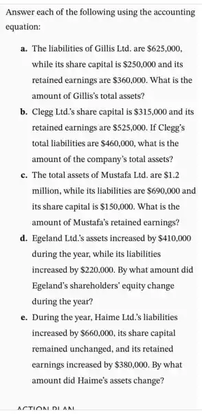 Answer each of the following using the accounting
equation:
a. The liabilities of Gillis Ltd. are 625,000
while its share capital is 250,000 and its
retained earnings are 360,000 . What is the
amount of Gillis's total assets?
b. Clegg Ltd.'s share capital is 315,000 and its
retained earnings are 525,000 . If Clegg's
total liabilities are 460,000 , what is the
amount of the company's total assets?
c. The total assets of Mustafa Ltd. are 1.2
million, while its liabilities are 690,000 and
its share capital is 150,000 . What is the
amount of Mustafa's retained earnings?
d. Egeland Ltd.'s assets increased by 410,000
during the year, while its liabilities
increased by 220,000 By what amount did
Egeland's shareholders equity change
during the year?
e. During the year, Haime Ltd.'s liabilities
increased by 660,000 , its share capital
remained unchanged , and its retained
earnings increased by 380,000 . By what
amount did Haime's assets change?