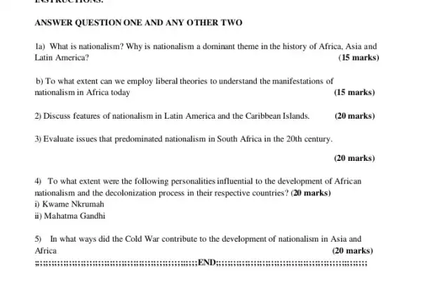 ANSWER QUESTION ONE AND ANY OTHER TWO
la) What is nationalism?Why is nationalism a dominant theme in the history of Africa, Asia and
Latin America?
(15 marks)
b) To what extent can we employ liberal theories to understand the manifestations of
nationalism in Africa today
(15 marks)
2) Discuss features of nationalism in Latin America and the Caribbean Islands.
(20 marks)
3) Evaluate issues that predominated nationalism in South Africa in the 20th century.
4) To what extent were the following personalities influential to the development of African
nationalism and the decolonization process in their respective countries? (20 marks)
i) Kwame Nkrumah
ii) Mahatma Gandhi
5) In what ways did the Cold War contribute to the development of nationalism in Asia and
Africa
am END
(20 marks)
(20 marks)