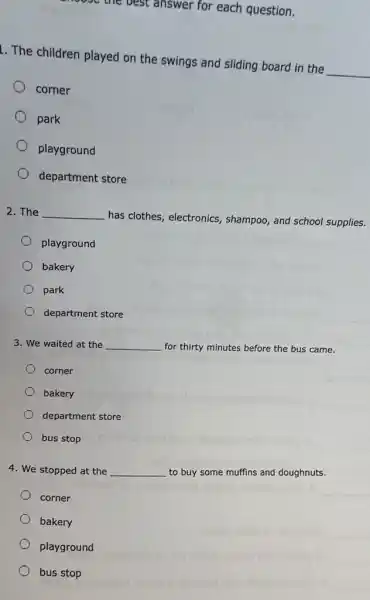 answer for each question.
1. The children played on the swings and sliding board in the __
corner
park
playground
department store
2. The __
has clothes, electronics , shampoo, and school supplies.
playground
bakery
park
department store
3. We waited at the __
for thirty minutes before the bus came.
corner
bakery
department store
bus stop
4. We stopped at the __
to buy some muffins and doughnuts.
corner
bakery
playground
bus stop