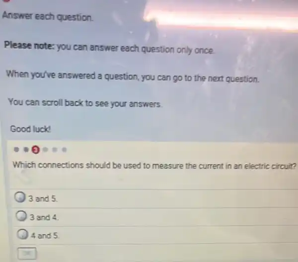 Answer each question.
Please note: you can answer each question only once.
When you've answered a question , you can go to the next question.
You can scroll back to see your answers.
Good luck!
Which connections should be used to measure the current in an electric circuit?
3 and 5.
3 and 4
4 and 5