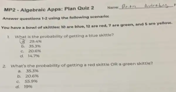 Answer questions 1-2 using the following scenario:
You have a bowl of skittles: 10 are blue, 12 are red 7 are green, and 5 are yellow.
1. What is the probability of getting a blue skittle?
a 29.4% 
b. 35.3% 
C. 20.6% 
d. 14.7% 
2.What's the probability of getting a red skittle OR a green skittle?
a. 35.3% 
b. 20.6% 
C. 55.9% 
d. 19%