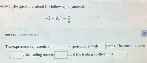 Answer the questions about the following polynomial.
-2-9x^4-(x)/(5)
Answer Attemptiout of 2
The expression represents a square  polynomial with square  terms. The constant term
is square  the leading term is square  , and the leading coefficient is square  is