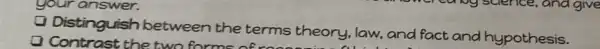 your answer.
Distinguish between the terms theory, law., and fact and hypothesis.
Contrast the two