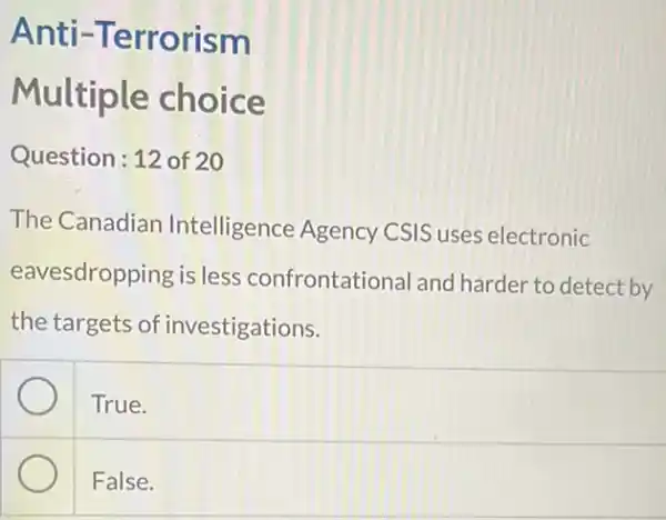 Anti -Terrorism
Multiple choice
Question: 12 of 20
The Canadian Intelligence Agency CSIS uses electronic
eavesdropping is less confrontational and harder to detect by
the targets of investigations.
True.
False.