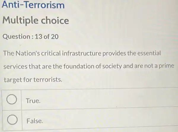 Anti -Terrorism
Multiple choice
Question:13 of 20
The Nation's critical infrastructure provides the essential
services that are the foundation of society and are not a prime
target for terrorists.
True.
False.