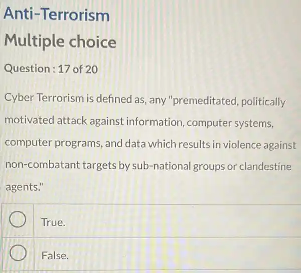 Anti -Terrorism
Multiple choice
Question:17 of 20
Cyber Terrorism is defined as, any "premeditated , politically
motivated attack against information ,computer systems,
computer programs, and data which results in violence against
non-combatant targets by sub -national groups or clandestine
agents."
True.
False.