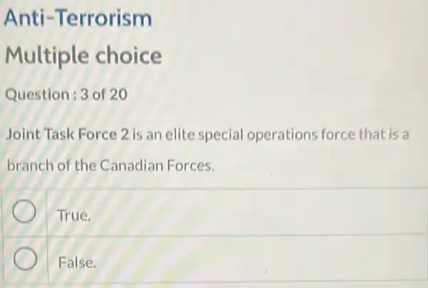 Anti -Terrorism
Multiple choice
Question:3 of 20
Joint Task Force 2 is an elite special operations force that is a
branch of the Canadian Forces.
True.
False.