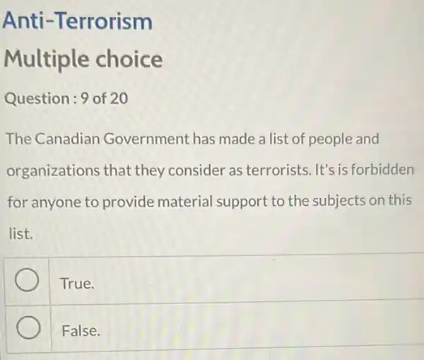 Anti -Terrorism
Multiple choice
Question:9 of 20
The Canadian Government has made a list of people and
organizations that they consider as terrorists. It's is forbidden
for anyone to provide material support to the subjects on this
list.
True.
False.