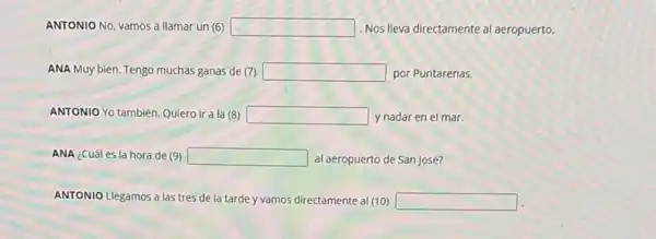 ANTONIO No, vamos a llamar un (6) square  Nos lleva directamente al aeropuerto.
ANA Muy bien. Tengo muchas ganas de (7) square  por Puntarenas.
ANTONIO Yo también. Quiero ir a la (8) square  y nadar en el mar.
ANA ¿Cuál es la hora de (9) square  al aeropuerto de San José?
ANTONIO Llegamos a las tres de la tarde y vamos directamente al (10) square