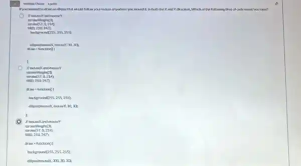 your more anywhere you	in both the Xand I direction. Which of the following lines of code would you trip?
hadgrantexizes 299
Meight C.
stroks(57,0,214)
haps 210.247)
draw hinctionol
backgran (255,255,255)
Y,30,30
k
I manckind mouser
draw a functiong I
badgroun (255,255,255)
ellipuelmousex 300,30,30
