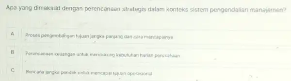 Apa yang dimaksud dengan perencanaan strategis dalam konteks sistem pengendalian manajemen?
A
Proses pengembangan tujuan jangka panjang dan cara mencapainya A
B Perencanaan keuangan untuk mendukung kebutuhan hariar perusahaan B
C
Rencana jangka pendek untuk mencapal tujuan operasional