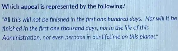 Which appeal is represented by the following?
"All this will not be finished in the first one hundred days. Nor will it be
finished in the first one thousand days nor in the life of this
Administration, nor even perhaps in our lifetime on this planet."