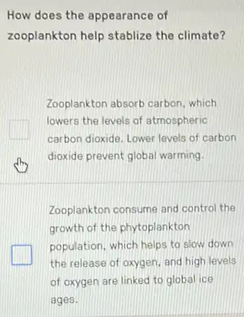 How does the appearance of
zooplankton help stablize the climate?
Zooplankton absorb carbon which
lowers the levels of atmospheric
carbon dioxide. Lower levels of carbon
dioxide prevent global warming.
Zooplankton consume and control the
growth of the phytoplankton
population, which helps to slow down
the release of oxygen and high levels
of oxygen are linked to global ice