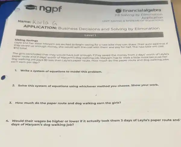 APPL ICATION: Business Decisions and Solving by Elimination
Sibling Savings
and her sister Maryam are excited to begin saving for a new bike they can share. Their aunt said that if
 710 total.
they saved up enough money, she would split the cost with them and pay for half.The new bike will cost
The girls concluded that they would have just enough if they saved the money from 2 days' worth of Leyla's
paper route and 3 days' worth of Maryam's dog walking job. Maryam has to work a little more because her
each earning/obpays 5 less than Leyla's paper route. How much do the paper route and dog walking jobs
each earn per day?
1. Write a system of equations to model this problem.
2. Solve this system of equations using whichever method you choose. Show your work.
3.How much do the paper route and dog walking earn the girls?
4.Would their wages be higher or lower if it actually took them 3 days of Leyla's paper route and
days of Maryam's dog walking job?