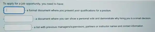 To apply for a job opportunity, you need to have:
square  a formal document where you present your qualifications for a position.
square  - a document where you can show a personal side and demonstrate why hiring you is a smart decision.
- a list with previous managers/supervisors partners or instructor names and contact information