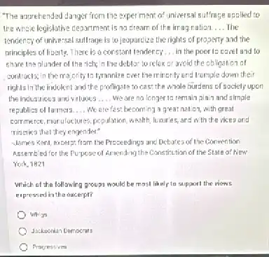 "The apprehended danger from the experiment of universal sulfrage applied to
the whole legislative clegarment is no dream of the irragration. __ The
tendency of unive:sal suifrage is to jeopordize the rights of property and the
principles of liverty. There is a constant tendercy __ in the poor ts cavel and to
chare the olunder of the rich; in the deblor to relox or avoid the obligation of
contracts; in the majority to Iyrannize ever the minority end tremple down their
rights in the indolent and the profligate to cas?the whole burdens of sociely upon
the industrious and viluous __ We are na longer to remain plain and simple
republics of larmers. __ We are fest becoming a great nation, with great
commerce, morulactures, pcpulation, weath luxurles, and with the vices and
miseries that they engender?
Morres Kent, excerpt from the Presendings and Detates of the Convention
Assembled for the Purpose of Arriending the Cansticution of the State of New
York, 1821
Which of the following groups would be most likely to support the viows
expressed in the excerpt?
Whigs
Jacksonian Democrats
Procressives