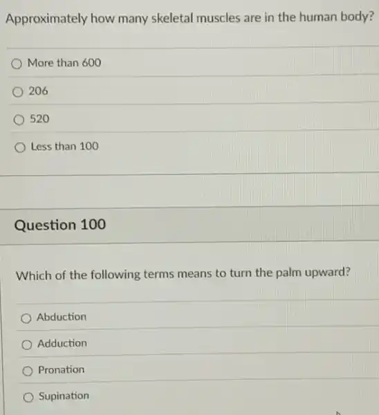 Approximately how many skeletal muscles are in the human body?
More than 600
206
520
Less than 100
Question 100
Which of the following terms means to turn the palm upward?
Abduction
Adduction
Pronation
Supination