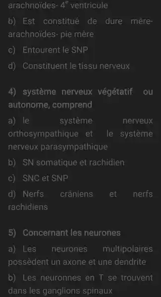 arachnoides -4^e ventricule
b) Est : constitué de dure mère-
arachnoides-pie mère
C)Entourent le SNP
d)Constituent le tissu nerveux
4) système nerveux végétatif ou
autonome , comprend
a) le	systeme	nerveux
orthosympathique et le système
nerveux parasympathique
b) SN somatique et rachidien
C) ) SNC et SNP
d) Nerfs crâniens et nerfs
rachidiens
5)Concernant les neurones
a) Les neurones multipolaires
possèdent un axone et une dendrite