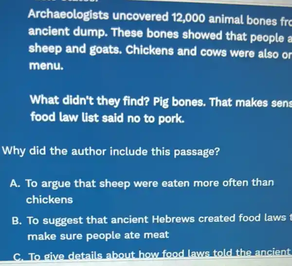 Archaeologists uncovered 12,000 animal bones fro
ancient dump. These bones showed that people a
sheep and goats.Chickens and cows were also or
menu.
What didn't they find? Pig bones. That makes sens
food law list said no to pork.
Why did the author include this passage?
A. To argue that sheep were eaten more often than
chickens
B. To suggest that ancient : Hebrews created food laws t
make sure people ate meat
C.To give details abou t how food laws told the ancient